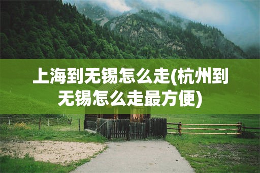 上海到无锡怎么走(杭州到无锡怎么走最方便)