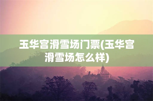 玉华宫滑雪场门票(玉华宫滑雪场怎么样)