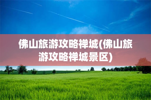 佛山旅游攻略禅城(佛山旅游攻略禅城景区)