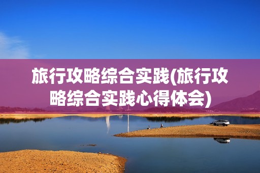 旅行攻略综合实践(旅行攻略综合实践心得体会)