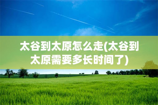 太谷到太原怎么走(太谷到太原需要多长时间了)