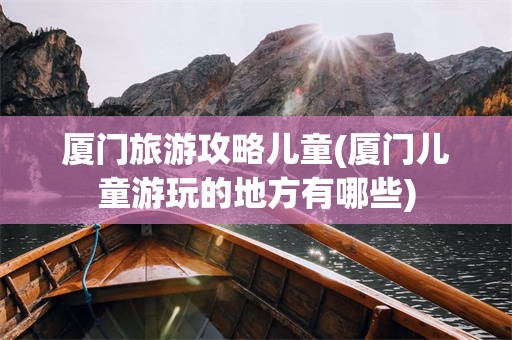 厦门旅游攻略儿童(厦门儿童游玩的地方有哪些)