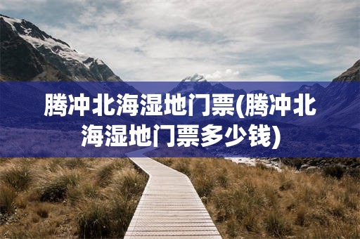 腾冲北海湿地门票(腾冲北海湿地门票多少钱)