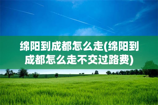 绵阳到成都怎么走(绵阳到成都怎么走不交过路费)