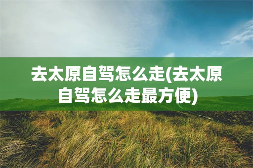 去太原自驾怎么走(去太原自驾怎么走最方便)