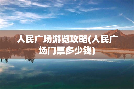 人民广场游览攻略(人民广场门票多少钱)