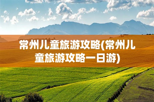 常州儿童旅游攻略(常州儿童旅游攻略一日游)
