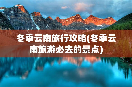 冬季云南旅行攻略(冬季云南旅游必去的景点)