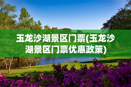玉龙沙湖景区门票(玉龙沙湖景区门票优惠政策)
