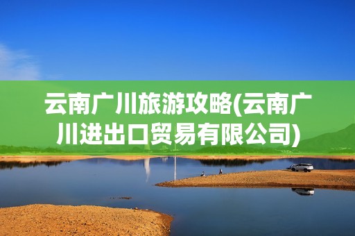 云南广川旅游攻略(云南广川进出口贸易有限公司)