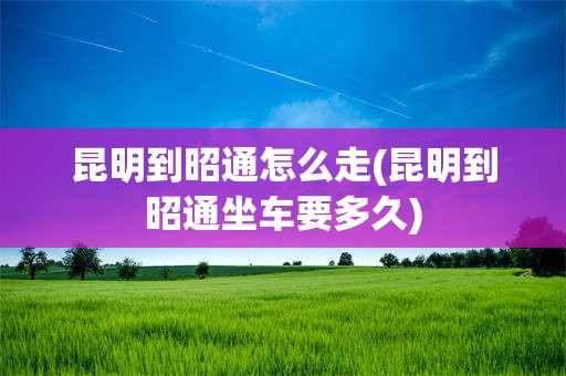 昆明到昭通怎么走(昆明到昭通坐车要多久)