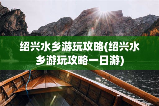绍兴水乡游玩攻略(绍兴水乡游玩攻略一日游)