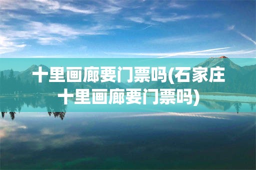 十里画廊要门票吗(石家庄十里画廊要门票吗)
