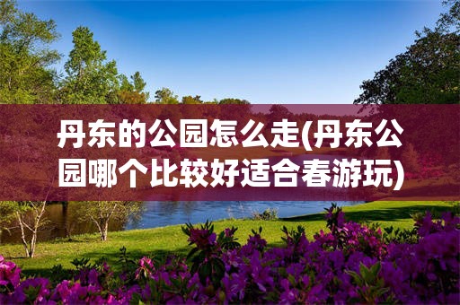 丹东的公园怎么走(丹东公园哪个比较好适合春游玩)