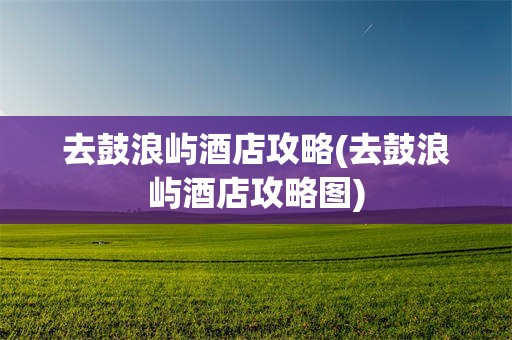 去鼓浪屿酒店攻略(去鼓浪屿酒店攻略图)