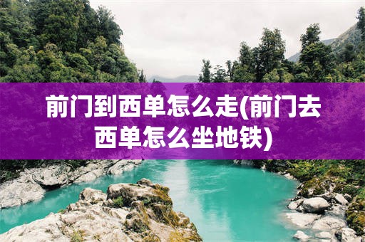 前门到西单怎么走(前门去西单怎么坐地铁)