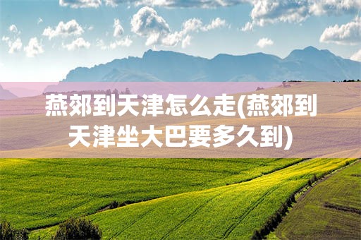 燕郊到天津怎么走(燕郊到天津坐大巴要多久到)