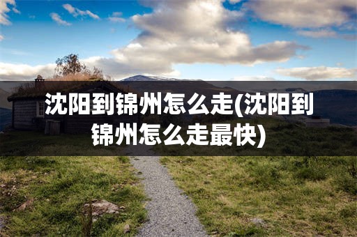 沈阳到锦州怎么走(沈阳到锦州怎么走最快)