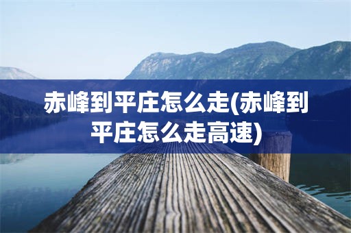 赤峰到平庄怎么走(赤峰到平庄怎么走高速)