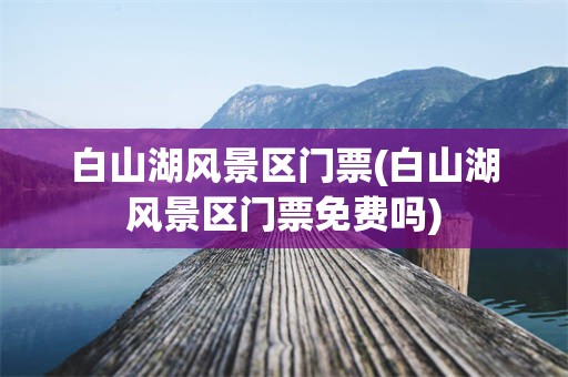 白山湖风景区门票(白山湖风景区门票免费吗)