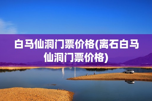 白马仙洞门票价格(离石白马仙洞门票价格)