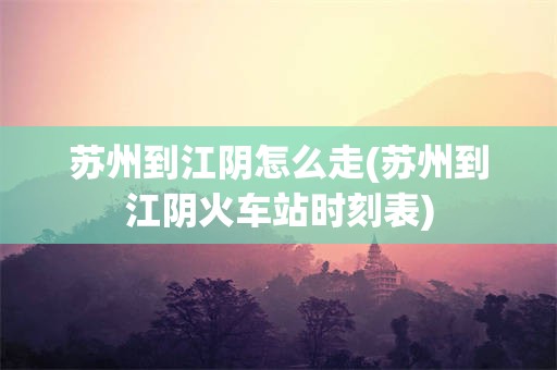苏州到江阴怎么走(苏州到江阴火车站时刻表)