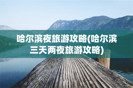 哈尔滨夜旅游攻略(哈尔滨三天两夜旅游攻略)