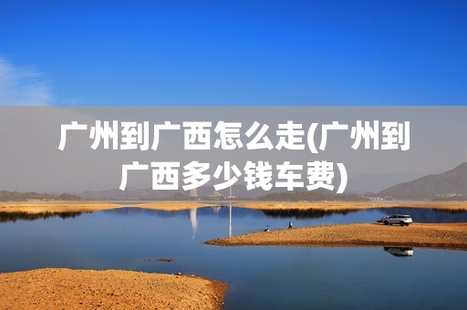 广州到广西怎么走(广州到广西多少钱车费)