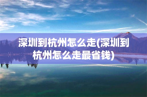 深圳到杭州怎么走(深圳到杭州怎么走最省钱)