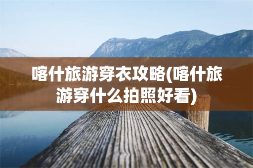 喀什旅游穿衣攻略(喀什旅游穿什么拍照好看)