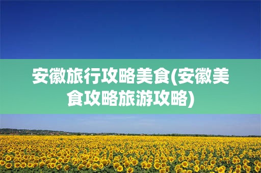 安徽旅行攻略美食(安徽美食攻略旅游攻略)