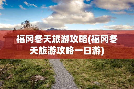 福冈冬天旅游攻略(福冈冬天旅游攻略一日游)