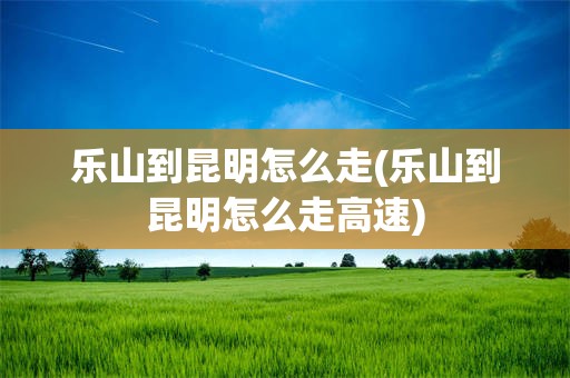乐山到昆明怎么走(乐山到昆明怎么走高速)