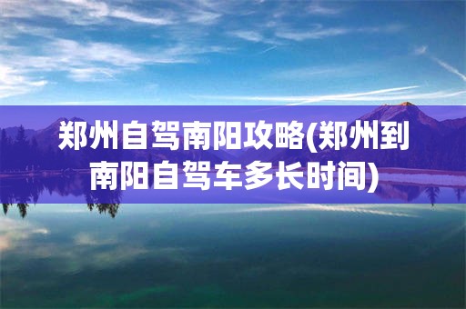 郑州自驾南阳攻略(郑州到南阳自驾车多长时间)
