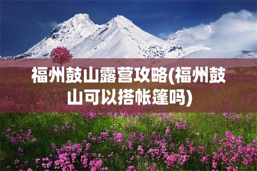 福州鼓山露营攻略(福州鼓山可以搭帐篷吗)