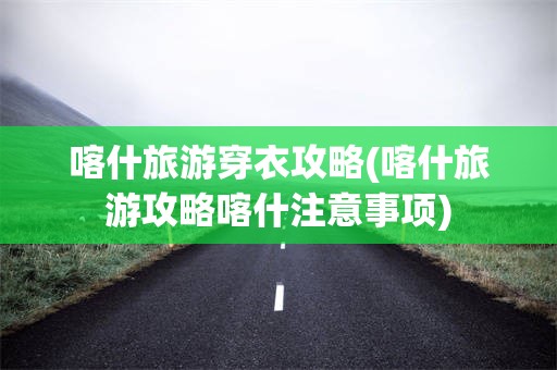 喀什旅游穿衣攻略(喀什旅游攻略喀什注意事项)