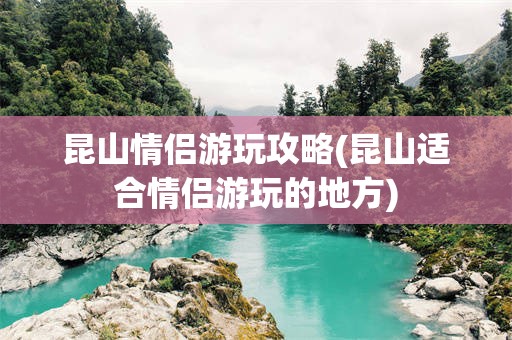 昆山情侣游玩攻略(昆山适合情侣游玩的地方)