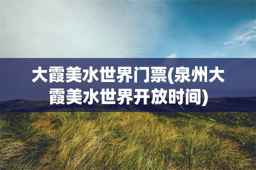 大霞美水世界门票(泉州大霞美水世界开放时间)