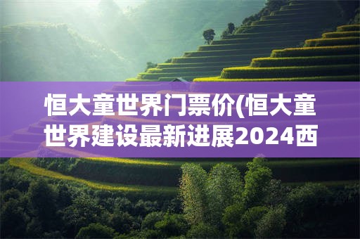 恒大童世界门票价(恒大童世界建设最新进展2024西安)