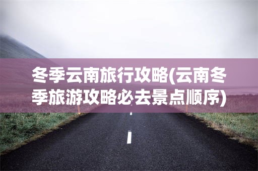 冬季云南旅行攻略(云南冬季旅游攻略必去景点顺序)