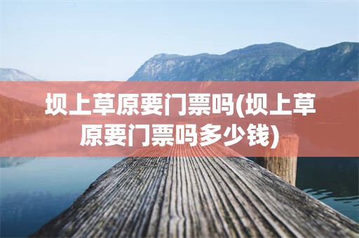 坝上草原要门票吗(坝上草原要门票吗多少钱)