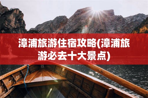 漳浦旅游住宿攻略(漳浦旅游必去十大景点)