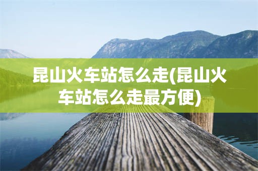 昆山火车站怎么走(昆山火车站怎么走最方便)