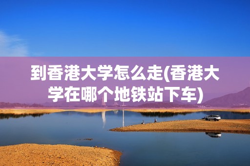 到香港大学怎么走(香港大学在哪个地铁站下车)