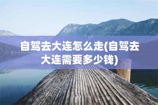 自驾去大连怎么走(自驾去大连需要多少钱)