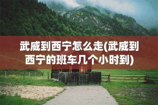 武威到西宁怎么走(武威到西宁的班车几个小时到)