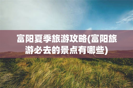 富阳夏季旅游攻略(富阳旅游必去的景点有哪些)