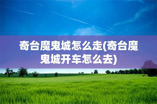 奇台魔鬼城怎么走(奇台魔鬼城开车怎么去)