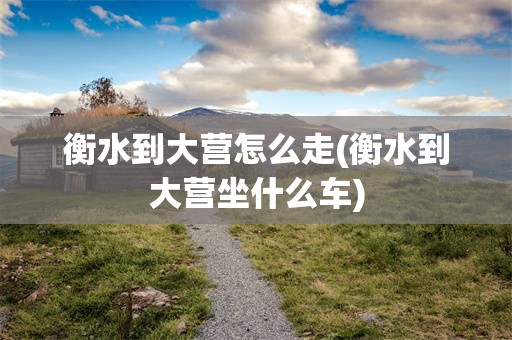 衡水到大营怎么走(衡水到大营坐什么车)
