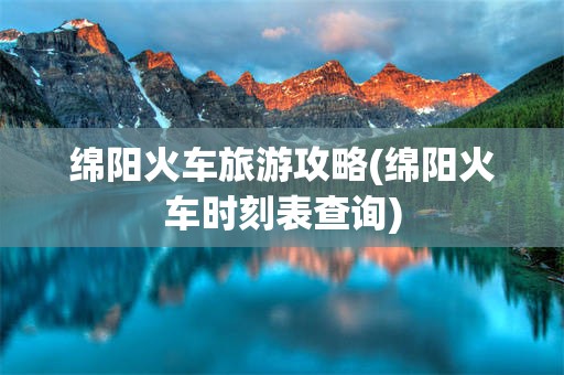 绵阳火车旅游攻略(绵阳火车时刻表查询)